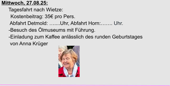 Mittwoch, 27.08.25:      Tagesfahrt nach Wietze: Kostenbeitrag: 35€ pro Pers.       Abfahrt Detmold: …....Uhr, Abfahrt Horn:……. Uhr.      -Besuch des Ölmuseums mit Führung.      -Einladung zum Kaffee anlässlich des runden Geburtstages       von Anna Krüger