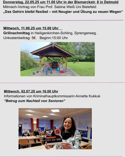 Donnerstag, 22.05.25 um 11.00 Uhr in der Bismarckstr. 8 in Detmold Mitmach-Vortrag von Frau Prof. Sabine Weiß Uni Bielefeld: „Das Gehirn bleibt flexibel – mit Neugier und Übung zu neuen Wegen“  Mittwoch, 11.06.25 um 15.00 Uhr                                                    Grillnachmittag in Heiligenkirchen-Schling, Sprengerweg. Unkostenbeitrag: 5€.   Beginn:15:00 Uhr.  Mittwoch, 02.07.25 um 16.00 Uhr Informationen von Kriminalhauptkommissarin Annette Kukkuk “Betrug zum Nachteil von Senioren“