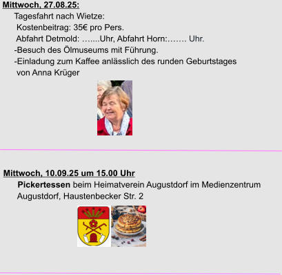 Mittwoch, 27.08.25:      Tagesfahrt nach Wietze:       Kostenbeitrag: 35€ pro Pers.       Abfahrt Detmold: …....Uhr, Abfahrt Horn:……. Uhr.      -Besuch des Ölmuseums mit Führung.      -Einladung zum Kaffee anlässlich des runden Geburtstages       von Anna Krüger     Mittwoch, 10.09.25 um 15.00 Uhr       Pickertessen beim Heimatverein Augustdorf im Medienzentrum        Augustdorf, Haustenbecker Str. 2