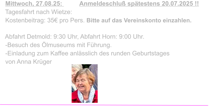 Mittwoch, 27.08.25:          Anmeldeschluß spätestens 20.07.2025 !!   Tagesfahrt nach Wietze:   Kostenbeitrag: 35€ pro Pers. Bitte auf das Vereinskonto einzahlen.    Abfahrt Detmold: 9:30 Uhr, Abfahrt Horn: 9:00 Uhr.   -Besuch des Ölmuseums mit Führung.   -Einladung zum Kaffee anlässlich des runden Geburtstages   von Anna Krüger