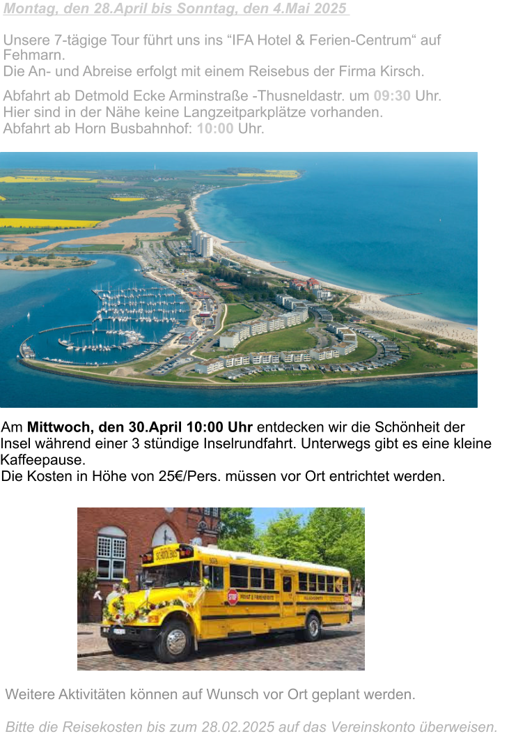 Montag, den 28.April bis Sonntag, den 4.Mai 2025                            Unsere 7-tägige Tour führt uns ins “IFA Hotel & Ferien-Centrum“ auf  Fehmarn.  Die An- und Abreise erfolgt mit einem Reisebus der Firma Kirsch.  Abfahrt ab Detmold Ecke Arminstraße -Thusneldastr. um 09:30 Uhr. Hier sind in der Nähe keine Langzeitparkplätze vorhanden.  Abfahrt ab Horn Busbahnhof: 10:00 Uhr.   Am Mittwoch, den 30.April 10:00 Uhr entdecken wir die Schönheit der Insel während einer 3 stündige Inselrundfahrt. Unterwegs gibt es eine kleine Kaffeepause. Die Kosten in Höhe von 25€/Pers. müssen vor Ort entrichtet werden.  Weitere Aktivitäten können auf Wunsch vor Ort geplant werden.  Bitte die Reisekosten bis zum 28.02.2025 auf das Vereinskonto überweisen.