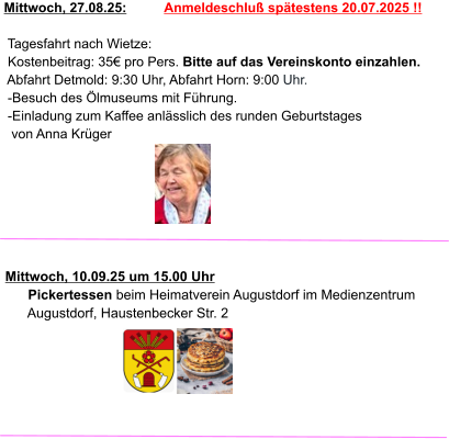 Mittwoch, 27.08.25:          Anmeldeschluß spätestens 20.07.2025 !!   Tagesfahrt nach Wietze:  Kostenbeitrag: 35€ pro Pers. Bitte auf das Vereinskonto einzahlen.  Abfahrt Detmold: 9:30 Uhr, Abfahrt Horn: 9:00 Uhr.  -Besuch des Ölmuseums mit Führung.  -Einladung zum Kaffee anlässlich des runden Geburtstages   von Anna Krüger     Mittwoch, 10.09.25 um 15.00 Uhr       Pickertessen beim Heimatverein Augustdorf im Medienzentrum        Augustdorf, Haustenbecker Str. 2
